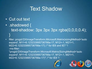 Text ShadowCut out text.shadowed {  text-shadow: 3px 3px 3px rgba(0,0,0,0.4); }filter: progid:DXImageTransform.Microsoft.Matrix(sizingMethod='auto expand', M11=6.123233995736766e-17, M12=-1, M21=1, M22=6.123233995736766e-17); /* for IE6 and IE7 */-ms-filter: "progid:DXImageTransform.Microsoft.Matrix(SizingMethod='auto expand', M11=6.123233995736766e-17, M12=-1, M21=1, M22=6.123233995736766e-17)"; /* for IE8 */ 