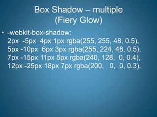 Box Shadow – multiple(Fiery Glow)-webkit-box-shadow:         2px  -5px  4px 1px rgba(255, 255, 48, 0.5),                  5px -10px  6px 3px rgba(255, 224, 48, 0.5),                 7px -15px 11px 5px rgba(240, 128,  0, 0.4),                12px -25px 18px 7px rgba(200,   0,  0, 0.3),