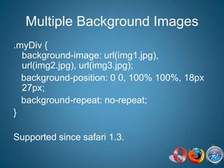 Multiple Background Images.myDiv { background-image: url(img1.jpg), url(img2.jpg), url(img3.jpg);   background-position: 0 0, 100% 100%, 18px 27px;    background-repeat: no-repeat;}Supported since safari 1.3.
