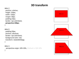 3D transform
#div1 {
position: relative;
height: 150px;
width: 150px;
margin: 50px;
padding:10px;
border: 1px solid black;
perspective:100px;
}
#div2 {
padding:50px;
position: absolute;
border: 1px solid black;
background-color: red;
transform: rotateX(45deg);
}
#div1 {
perspective-origin: 10% 10%; //default is 50% 50%
}
 