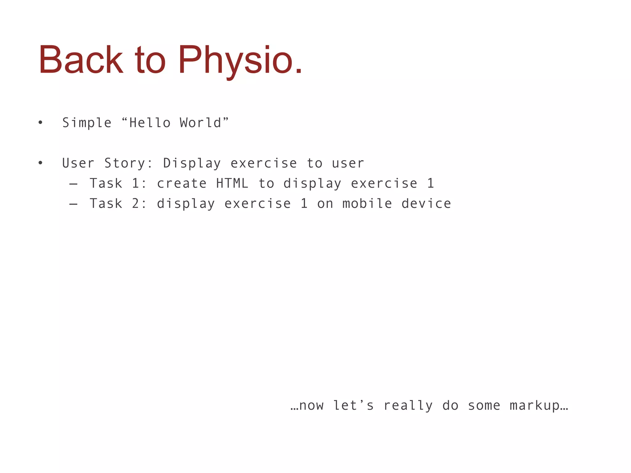Back to Physio.
•   Simple “Hello World”

•   User Story: Display exercise to user
     – Task 1: create HTML to display exercise 1
     – Task 2: display exercise 1 on mobile device




                              …now let’s really do some markup…
 
