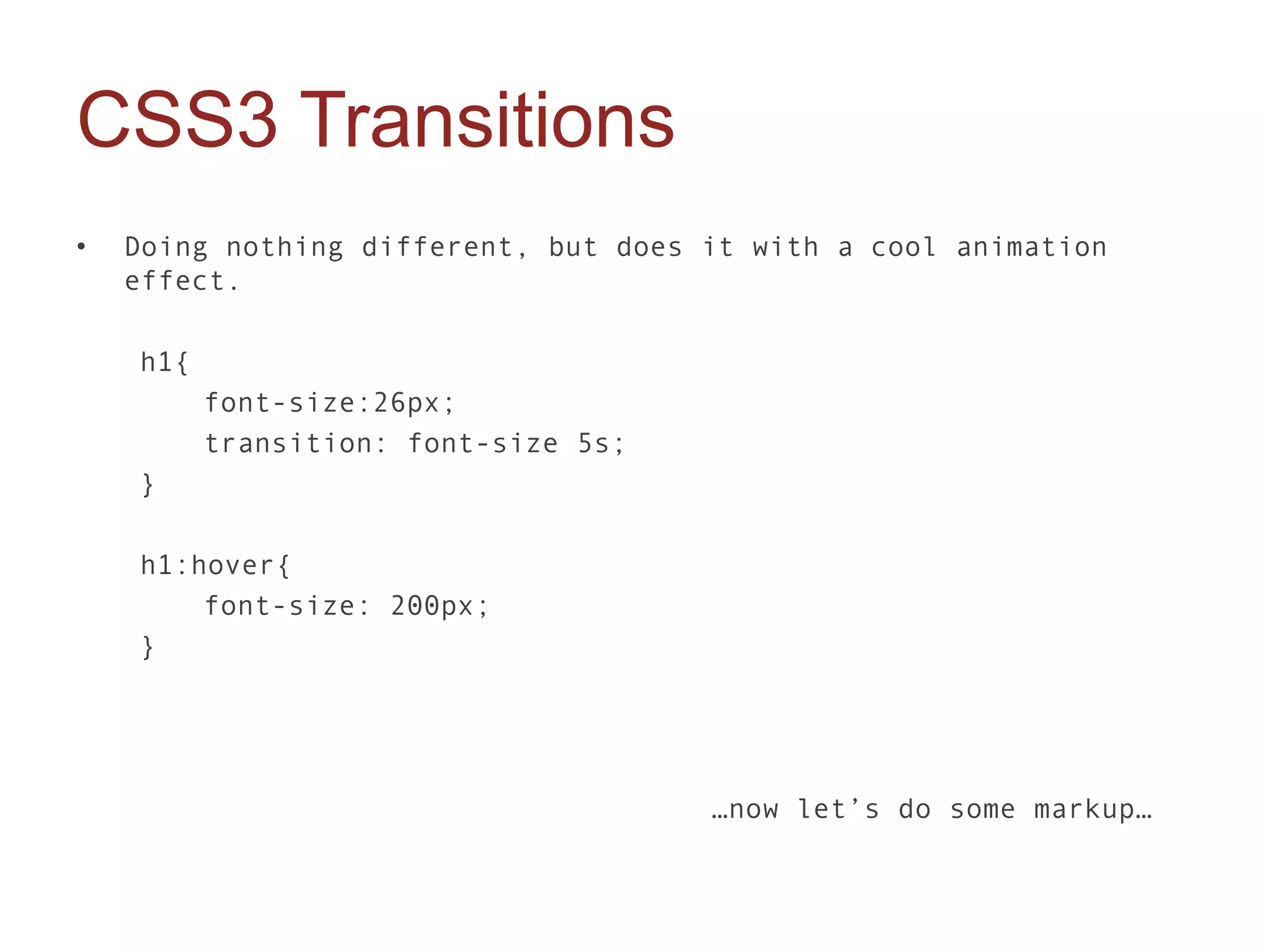 CSS3 Transitions
•   Doing nothing different, but does it with a cool animation
    effect.

    h1{
          font-size:26px;
          transition: font-size 5s;
    }

    h1:hover{
        font-size: 200px;
    }




                                      …now let’s do some markup…
 