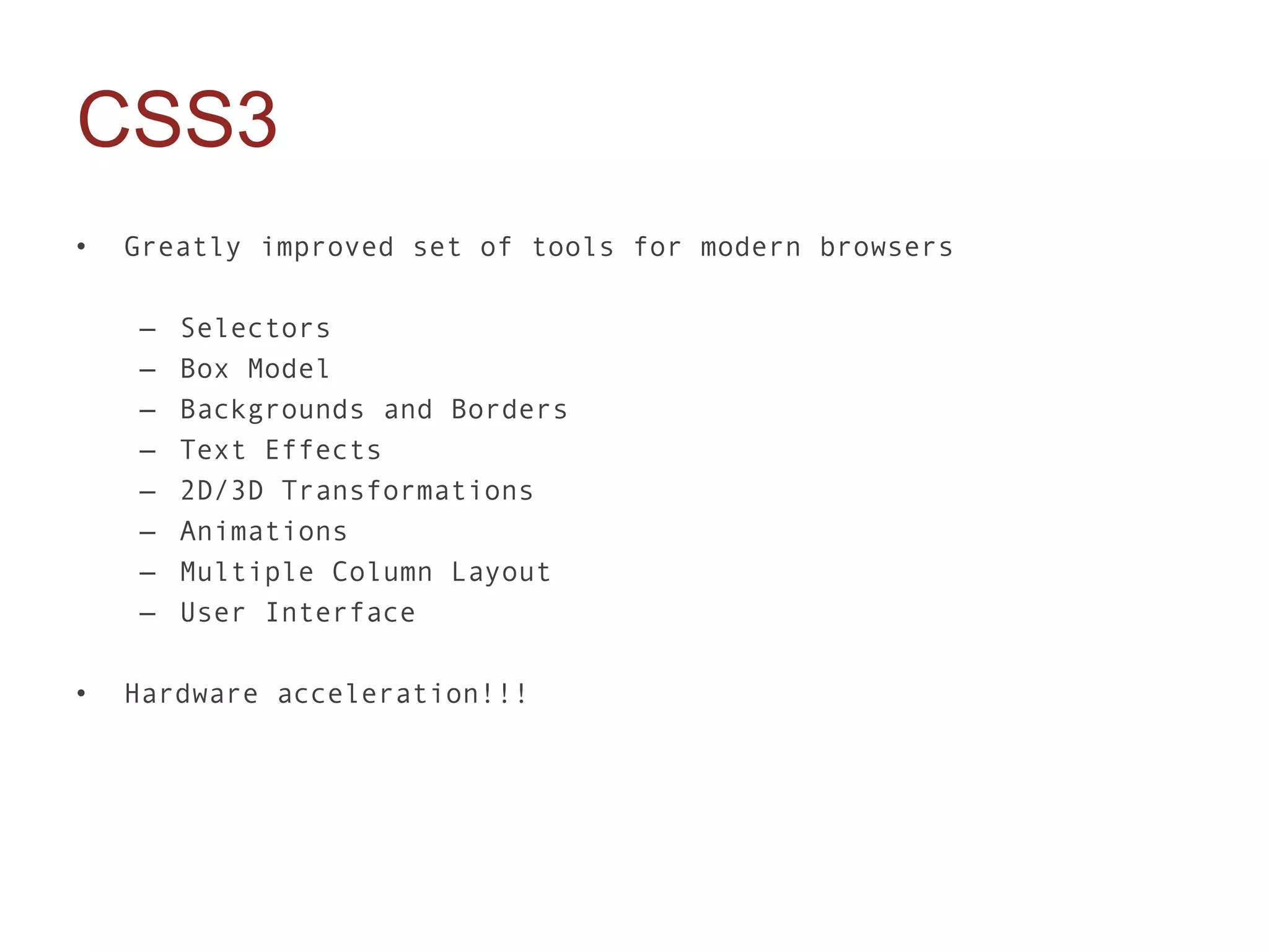 CSS3
•   Greatly improved set of tools for modern browsers

    –   Selectors
    –   Box Model
    –   Backgrounds and Borders
    –   Text Effects
    –   2D/3D Transformations
    –   Animations
    –   Multiple Column Layout
    –   User Interface

•   Hardware acceleration!!!
 