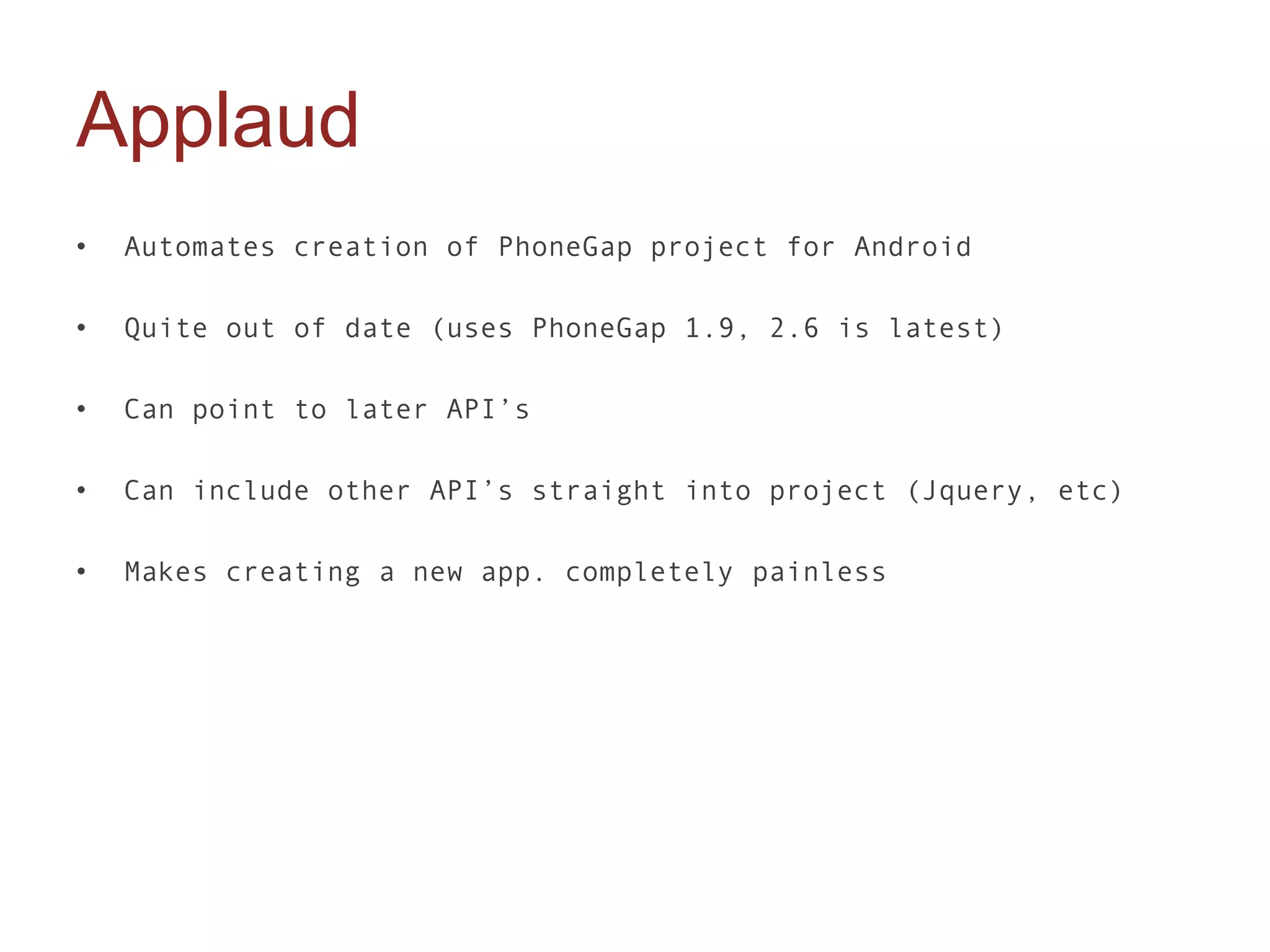 Applaud
•   Automates creation of PhoneGap project for Android

•   Quite out of date (uses PhoneGap 1.9, 2.6 is latest)

•   Can point to later API’s

•   Can include other API’s straight into project (Jquery, etc)

•   Makes creating a new app. completely painless
 