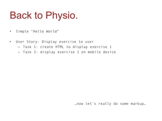 Back to Physio.
•   Simple “Hello World”

•   User Story: Display exercise to user
     – Task 1: create HTML to display exercise 1
     – Task 2: display exercise 1 on mobile device




                              …now let’s really do some markup…
 