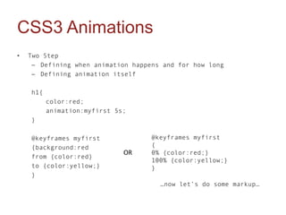 CSS3 Animations
•   Two Step
     – Defining when animation happens and for how long
     – Defining animation itself

    h1{
          color:red;
          animation:myfirst 5s;
    }

    @keyframes myfirst              @keyframes myfirst
    {background:red                 {
                              OR    0% {color:red;}
    from {color:red}
                                    100% {color:yellow;}
    to {color:yellow;}              }
    }
                                      …now let’s do some markup…
 