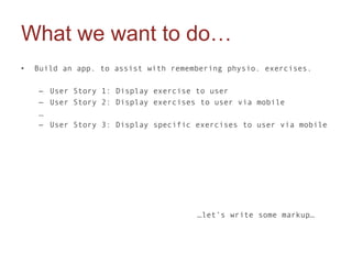 What we want to do…
•   Build an app. to assist with remembering physio. exercises.

    – User Story 1: Display exercise to user
    – User Story 2: Display exercises to user via mobile
    …
    – User Story 3: Display specific exercises to user via mobile




                                      …let’s write some markup…
 