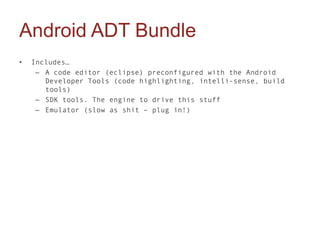 Android ADT Bundle
•   Includes…
     – A code editor (eclipse) preconfigured with the Android
       Developer Tools (code highlighting, intelli-sense, build
       tools)
     – SDK tools. The engine to drive this stuff
     – Emulator (slow as shit – plug in!)
 