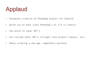 Applaud
•   Automates creation of PhoneGap project for Android

•   Quite out of date (uses PhoneGap 1.9, 2.6 is latest)

•   Can point to later API’s

•   Can include other API’s straight into project (Jquery, etc)

•   Makes creating a new app. completely painless
 