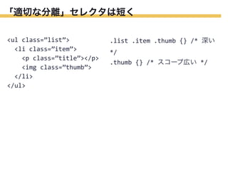 「適切な分離」セレクタは短く
<ul	
  class=”list”>
	
  	
  <li	
  class=”item”>
	
  	
  	
  	
  <p	
  class=”title”></p>
	
  	
  	
  	
  <img	
  class=”thumb”>
	
  	
  </li>
</ul>

.list	
  .item	
  .thumb	
  {}	
  /*	
  深い	
  
*/
.thumb	
  {}	
  /*	
  スコープ広い	
  */

 