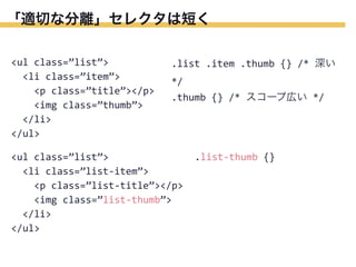 「適切な分離」セレクタは短く
<ul	
  class=”list”>
	
  	
  <li	
  class=”item”>
	
  	
  	
  	
  <p	
  class=”title”></p>
	
  	
  	
  	
  <img	
  class=”thumb”>
	
  	
  </li>
</ul>

.list	
  .item	
  .thumb	
  {}	
  /*	
  深い	
  
*/
.thumb	
  {}	
  /*	
  スコープ広い	
  */

<ul	
  class=”list”>
	
  	
  <li	
  class=”list-­‐item”>
	
  	
  	
  	
  <p	
  class=”list-­‐title”></p>
	
  	
  	
  	
  <img	
  class=”list-­‐thumb”>
	
  	
  </li>
</ul>

.list-­‐thumb	
  {}

 