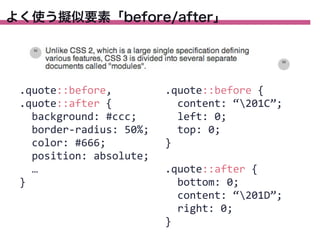よく使う擬似要素「before/after」

.quote::before,
.quote::after	
  {
	
  	
  background:	
  #ccc;
	
  	
  border-­‐radius:	
  50%;
	
  	
  color:	
  #666;
	
  	
  position:	
  absolute;
	
  	
  …
}

.quote::before	
  {
	
  	
  content:	
  “201C”;
	
  	
  left:	
  0;
	
  	
  top:	
  0;
}
.quote::after	
  {
	
  	
  bottom:	
  0;
	
  	
  content:	
  “201D”;
	
  	
  right:	
  0;
}

 