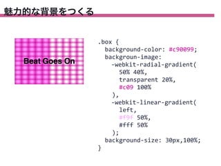 魅力的な背景をつくる

.box	
  {
	
  	
  background-­‐color:	
  #c90099;
	
  	
  backgroun-­‐image:
	
  	
  	
  	
  -­‐webkit-­‐radial-­‐gradient(
	
  	
  	
  	
  	
  	
  50%	
  40%,
	
  	
  	
  	
  	
  	
  transparent	
  20%,
	
  	
  	
  	
  	
  	
  #c09	
  100%
	
  	
  	
  	
  ),
	
  	
  	
  	
  -­‐webkit-­‐linear-­‐gradient(
	
  	
  	
  	
  	
  	
  left,
	
  	
  	
  	
  	
  	
  #f9f	
  50%,	
  
	
  	
  	
  	
  	
  	
  #fff	
  50%
	
  	
  	
  	
  );
	
  	
  background-­‐size:	
  30px,100%;
}

 