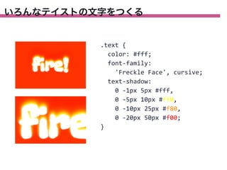 いろんなテイストの文字をつくる

.text	
  {
	
  	
  color:	
  #fff;
	
  	
  font-­‐family:
	
  	
  	
  	
  'Freckle	
  Face',	
  cursive;
	
  	
  text-­‐shadow:
	
  	
  	
  	
  0	
  -­‐1px	
  5px	
  #fff,
	
  	
  	
  	
  0	
  -­‐5px	
  10px	
  #ff0,
	
  	
  	
  	
  0	
  -­‐10px	
  25px	
  #f80,
	
  	
  	
  	
  0	
  -­‐20px	
  50px	
  #f00;
}

 
