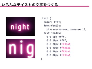 いろんなテイストの文字をつくる

.text	
  {
	
  	
  color:	
  #fff;
	
  	
  font-­‐family:
	
  	
  	
  	
  pt-­‐sans-­‐narrow,	
  sans-­‐serif;
	
  	
  text-­‐shadow:
	
  	
  	
  	
  0	
  0	
  5px	
  #fff,
	
  	
  	
  	
  0	
  0	
  10px	
  #fff,
	
  	
  	
  	
  0	
  0	
  20px	
  #ff3ba1,
	
  	
  	
  	
  0	
  0	
  40px	
  #ff3ba1,
	
  	
  	
  	
  0	
  0	
  50px	
  #ff3ba1,
	
  	
  	
  	
  0	
  0	
  80px	
  #ff3ba1;
}

 
