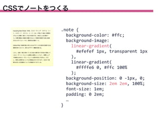 CSSでノートをつくる

.note	
  {
	
  	
  background-­‐color:	
  #ffc;
	
  	
  background-­‐image:
	
  	
  	
  	
  linear-­‐gradient(
	
  	
  	
  	
  	
  	
  #efefef	
  1px,	
  transparent	
  1px
	
  	
  	
  	
  ),
	
  	
  	
  	
  linear-­‐gradient(
	
  	
  	
  	
  	
  	
  #ffffe6	
  0,	
  #ffc	
  100%
	
  	
  	
  	
  );
	
  	
  background-­‐position:	
  0	
  -­‐1px,	
  0;
	
  	
  background-­‐size:	
  2em	
  2em,	
  100%;
	
  	
  font-­‐size:	
  1em;
	
  	
  padding:	
  0	
  2em;
	
  	
  …
}

 