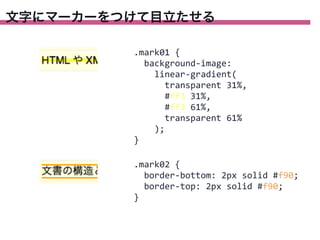 文字にマーカーをつけて目立たせる
.mark01	
  {
	
  	
  background-­‐image:
	
  	
  	
  	
  linear-­‐gradient(
	
  	
  	
  	
  	
  	
  transparent	
  31%,
	
  	
  	
  	
  	
  	
  #ff3	
  31%,
	
  	
  	
  	
  	
  	
  #ff3	
  61%,
	
  	
  	
  	
  	
  	
  transparent	
  61%
	
  	
  	
  	
  );
}
.mark02	
  {
	
  	
  border-­‐bottom:	
  2px	
  solid	
  #f90;
	
  	
  border-­‐top:	
  2px	
  solid	
  #f90;
}

 