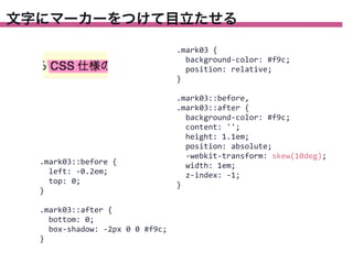 文字にマーカーをつけて目立たせる
.mark03	
  {
	
  	
  background-­‐color:	
  #f9c;
	
  	
  position:	
  relative;
}

.mark03::before	
  {
	
  	
  left:	
  -­‐0.2em;
	
  	
  top:	
  0;
}
.mark03::after	
  {
	
  	
  bottom:	
  0;
	
  	
  box-­‐shadow:	
  -­‐2px	
  0	
  0	
  #f9c;
}

.mark03::before,
.mark03::after	
  {
	
  	
  background-­‐color:	
  #f9c;
	
  	
  content:	
  '';
	
  	
  height:	
  1.1em;
	
  	
  position:	
  absolute;
	
  	
  -­‐webkit-­‐transform:	
  skew(10deg);
	
  	
  width:	
  1em;
	
  	
  z-­‐index:	
  -­‐1;
}

 