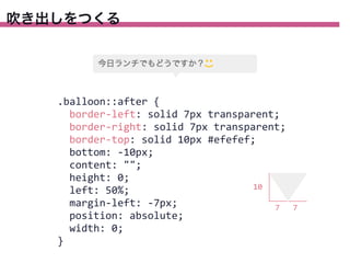 吹き出しをつくる

.balloon::after	
  {
	
  	
  border-­‐left:	
  solid	
  7px	
  transparent;
	
  	
  border-­‐right:	
  solid	
  7px	
  transparent;
	
  	
  border-­‐top:	
  solid	
  10px	
  #efefef;
	
  	
  bottom:	
  -­‐10px;
	
  	
  content:	
  "";
	
  	
  height:	
  0;
10
	
  	
  left:	
  50%;
	
  	
  margin-­‐left:	
  -­‐7px;
7
	
  	
  position:	
  absolute;
	
  	
  width:	
  0;
}

7

 