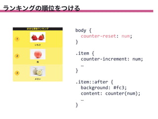 ランキングの順位をつける

body	
  {
	
  	
  counter-­‐reset:	
  num;
}
.item	
  {
	
  	
  counter-­‐increment:	
  num;
	
  	
  …
}
.item::after	
  {
	
  	
  background:	
  #fc3;
	
  	
  content:	
  counter(num);
	
  	
  …
}

 