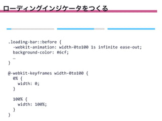 ローディングインジケータをつくる

.loading-­‐bar::before	
  {
	
  	
  -­‐webkit-­‐animation:	
  width-­‐0to100	
  1s	
  infinite	
  ease-­‐out;
	
  	
  background-­‐color:	
  #6cf;
	
  	
  …
}
@-­‐webkit-­‐keyframes	
  width-­‐0to100	
  {
	
  	
  0%	
  {
	
  	
  	
  	
  width:	
  0;
	
  	
  }
	
  	
  100%	
  {
	
  	
  	
  	
  width:	
  100%;
	
  	
  }
}

 