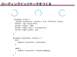 ローディングインジケータをつくる

.loading-­‐circle	
  {
	
  	
  -­‐webkit-­‐animation:	
  rotate-­‐r	
  0.9s	
  infinite	
  linear;
	
  	
  border:	
  3px	
  solid	
  #6cf;
	
  	
  border-­‐radius:	
  50%;
	
  	
  border-­‐right-­‐color:	
  transparent;
	
  	
  border-­‐right-­‐width:	
  1px;
	
  	
  …
}
@-­‐webkit-­‐keyframes	
  rotate-­‐r	
  {
	
  	
  0%	
  {
	
  	
  	
  	
  -­‐webkit-­‐transform:	
  rotate(0);
	
  	
  }
	
  	
  100%	
  {
	
  	
  	
  	
  -­‐webkit-­‐transform:	
  rotate(360deg);
	
  	
  }
}

 