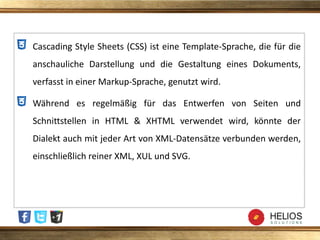 Cascading Style Sheets (CSS) ist eine Template-Sprache, die für die
anschauliche Darstellung und die Gestaltung eines Dokuments,
verfasst in einer Markup-Sprache, genutzt wird.
Während es regelmäßig für das Entwerfen von Seiten und
Schnittstellen in HTML & XHTML verwendet wird, könnte der
Dialekt auch mit jeder Art von XML-Datensätze verbunden werden,
einschließlich reiner XML, XUL und SVG.
 