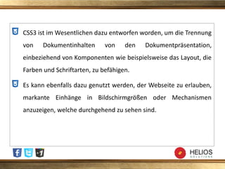 CSS3 ist im Wesentlichen dazu entworfen worden, um die Trennung
von Dokumentinhalten von den Dokumentpräsentation,
einbeziehend von Komponenten wie beispielsweise das Layout, die
Farben und Schriftarten, zu befähigen.
Es kann ebenfalls dazu genutzt werden, der Webseite zu erlauben,
markante Einhänge in Bildschirmgrößen oder Mechanismen
anzuzeigen, welche durchgehend zu sehen sind.
 