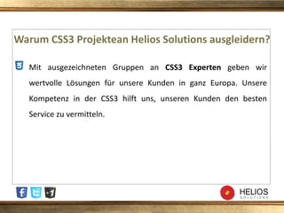Warum CSS3 Projektean Helios Solutions ausgleidern?
Mit ausgezeichneten Gruppen an CSS3 Experten geben wir
wertvolle Lösungen für unsere Kunden in ganz Europa. Unsere
Kompetenz in der CSS3 hilft uns, unseren Kunden den besten
Service zu vermitteln.
 