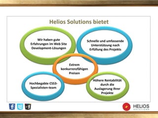 Helios Solutions bietet
Hochbegabte CSS3-
Spezialisten-team
Extrem
konkurrenzfähigen
Preisen
Höhere Rentabilität
durch die
Auslagerung Ihrer
Projekte
Wir haben gute
Erfahrungen im Web Site
Development-Lösungen
Schnelle und umfassende
Unterstützung nach
Erfüllung des Projekts
 
