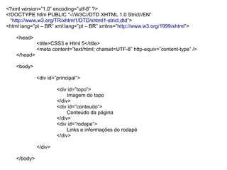 <?xml version=”1.0” encoding=”utf-8” ?>
<!DOCTYPE htlm PUBLIC *-//W3C//DTD XHTML 1.0 Strict//EN”
  “http://www.w3.org/TR/xhtml1/DTD/xhtml1-strict.dtd”>
<html lang=”pt – BR” xml:lang=”pt – BR” xmlns=”http://www.w3.org/1999/xhtml”>

    <head>
              <title>CSS3 e Html 5</title>
              <meta content=”text/html; charset=UTF-8” http-equiv=”content-type” />
    </head>

    <body>

              <div id=”principal”>

                       <div id=”topo”>
                            Imagem do topo
                       </div>
                       <div id=”conteudo”>
                            Conteúdo da página
                       </div>
                       <div id=”rodape”>
                            Links e informações do rodapé
                       </div>

              </div>

    </body>
 