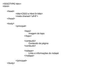 <!DOCTYPE htlm>
<html>

   <head>
             <title>CSS3 e Html 5</title>
             <meta charset=”utf-8”>
   </head>

   <body>
             <principal>

                      <topo>
                           Imagem do topo
                      </topo>

                      <conteudo>
                          Conteúdo da página
                      <conteudo>

                      <rodape>
                          Links e informações do rodapé
                      </rodape>

             </principal>
   </body>
 