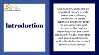 Introduction
CSS Media Queries are an
important feature in web
development, allowing
developers to create
responsive designs to adapt
the characteristics and
features of the devices
depending upon the screen
size (width, height, orientation,
and screen resolution) to
optimally display the content
across various devices.
 