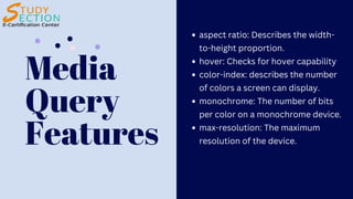 Media
Query
Features
aspect ratio: Describes the width-
to-height proportion.
hover: Checks for hover capability
color-index: describes the number
of colors a screen can display.
monochrome: The number of bits
per color on a monochrome device.
max-resolution: The maximum
resolution of the device.
 