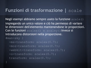 Funzioni di trasformazione | scale
Negli esempi abbiamo sempre usato la funzione scale()
impiegando un unico valore e ciò ha permesso di variare
le dimensioni dell'elemento mantenendone le proporzioni.
Con le funzioni scalex() e scaley()invece si
introducono distorsioni nella proporzione.
#man-sky {
   -ms-transform: scalex(0.7);
   -moz-transform: scalex(0.7);
   -webkit-transform: scalex(0.7);
   -o-transform: scalex(0.7);
   transform: scalex(0.7);
}
 
