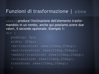 Funzioni di trasformazione | skew
skew()produce l'inclinazione dell'elemento trasfor-
mandolo in un rombo, anche qui possiamo avere due
valori, il secondo opzionale. Esempio 1:
div {
   padding: 3px;
   width: 300px;
   -ms-transform: skew(10deg,20deg);
   -moz-transform: skew(10deg,20deg);
   -webkit-transform: skew(10deg,20deg);
   -o-transform: skew(10deg,20deg);
   transform: skew(10deg,20deg);
   }
 