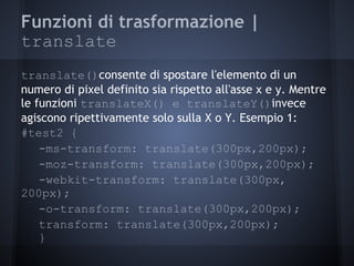 Funzioni di trasformazione |
translate
translate()consente di spostare l'elemento di un
numero di pixel definito sia rispetto all'asse x e y. Mentre
le funzioni translateX() e translateY()invece
agiscono ripettivamente solo sulla X o Y. Esempio 1:
#test2 {
    -ms-transform: translate(300px,200px);
    -moz-transform: translate(300px,200px);
    -webkit-transform: translate(300px,
200px);
    -o-transform: translate(300px,200px);
    transform: translate(300px,200px);
    }
 