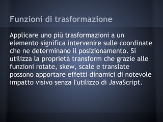 Funzioni di trasformazione
Applicare uno più trasformazioni a un
elemento significa intervenire sulle coordinate
che ne determinano il posizionamento. Si
utilizza la proprietà transform che grazie alle
funzioni rotate, skew, scale e translate
possono apportare effetti dinamici di notevole
impatto visivo senza l'utilizzo di JavaScript.
 