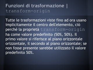 Funzioni di trasformazione |
transform-origin
Tutte le trasformazioni viste fino ad ora usano
implicitamente il centro dell'elemento, ciò
perché la proprietà transform-origin
ha come valore predefinito (50%, 50%). Il
primo valore si riferisce al piano orizzontale
orizzontale, il secondo al piano orizzontale; se
non fosse presente sarebbe utilizzato il valore
predefinito 50%.
 