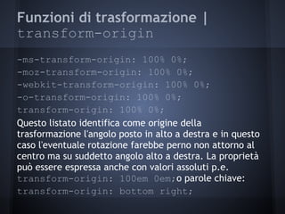 Funzioni di trasformazione |
transform-origin
-ms-transform-origin: 100% 0%;
-moz-transform-origin: 100% 0%;
-webkit-transform-origin: 100% 0%;
-o-transform-origin: 100% 0%;
transform-origin: 100% 0%;
Questo listato identifica come origine della
trasformazione l'angolo posto in alto a destra e in questo
caso l'eventuale rotazione farebbe perno non attorno al
centro ma su suddetto angolo alto a destra. La proprietà
può essere espressa anche con valori assoluti p.e.
transform-origin: 100em 0em;o parole chiave:
transform-origin: bottom right;
 