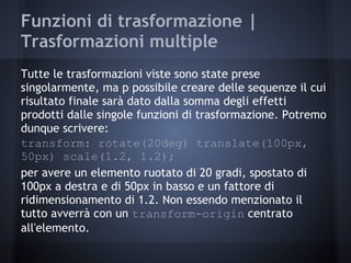 Funzioni di trasformazione |
Trasformazioni multiple
Tutte le trasformazioni viste sono state prese
singolarmente, ma p possibile creare delle sequenze il cui
risultato finale sarà dato dalla somma degli effetti
prodotti dalle singole funzioni di trasformazione. Potremo
dunque scrivere:
transform: rotate(20deg) translate(100px,
50px) scale(1.2, 1.2);
per avere un elemento ruotato di 20 gradi, spostato di
100px a destra e di 50px in basso e un fattore di
ridimensionamento di 1.2. Non essendo menzionato il
tutto avverrà con un transform-origin centrato
all'elemento.
 