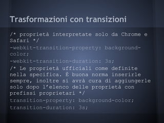 Trasformazioni con transizioni
/* proprietà interpretate solo da Chrome e
Safari */
-webkit-transition-property: background-
color;
-webkit-transition-duration: 3s;
/* Le proprietà ufficiali come definite
nella specifica. È buona norma inserirle
sempre, inoltre si avrà cura di aggiungerle
solo dopo l’elenco delle proprietà con
prefissi proprietari */
transition-property: background-color;
transition-duration: 3s;
 