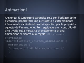 Animazioni
Anche qui il supporto è garantito solo con l'utilizzo delle
estensioni proprietarie ma il risultato è estremamente
interessante richiedendo valori specifici per le proprietà
oggetto dell'animazione. Per raggiungere un controllo di
alto livello sulla modalità di svolgimento di una
animazione si ricorre alla regola: @keyframes
@keyframes
<identificativo_univoco_animazione> {
   percentuale {
   /* una o più dichiarazioni css */
   }
}
 