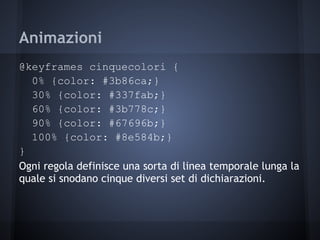 Animazioni
@keyframes cinquecolori {
  0% {color: #3b86ca;}
  30% {color: #337fab;}
  60% {color: #3b778c;}
  90% {color: #67696b;}
  100% {color: #8e584b;}
}
Ogni regola definisce una sorta di linea temporale lunga la
quale si snodano cinque diversi set di dichiarazioni.
 