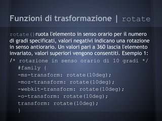 Funzioni di trasformazione | rotate
rotate()ruota l'elemento in senso orario per il numero
di gradi specificati, valori negativi indicano una rotazione
in senso antiorario. Un valori pari a 360 lascia l'elemento
invariato, valori superiori vengono consentiti. Esempio 1:
/* rotazione in senso orario di 10 gradi */
    #family {
    -ms-transform: rotate(10deg);
    -moz-transform: rotate(10deg);
    -webkit-transform: rotate(10deg);
    -o-transform: rotate(10deg);
    transform: rotate(10deg);
    }
 