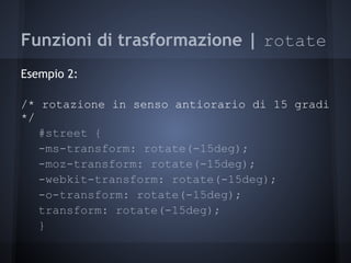 Funzioni di trasformazione | rotate
Esempio 2:

/* rotazione in senso antiorario di 15 gradi
*/
   #street {
   -ms-transform: rotate(-15deg);
   -moz-transform: rotate(-15deg);
   -webkit-transform: rotate(-15deg);
   -o-transform: rotate(-15deg);
   transform: rotate(-15deg);
   }
 