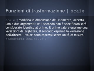 Funzioni di trasformazione | scale
scale()modifica la dimensione dell'elemento, accetta
uno o due argomenti: se il secondo non è specificato sarà
considerato identico al primo. Il primo valore esprime una
variazioni di larghezza, il secondo esprime la variazione
dell'altezza. I valori sono espressi senza unità di misura.
transform: scale(0.7);
 
 