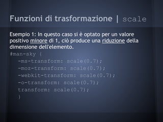 Funzioni di trasformazione | scale
Esempio 1: In questo caso si è optato per un valore
positivo minore di 1, ciò produce una riduzione della
dimensione dell'elemento.
#man-sky {
   -ms-transform: scale(0.7);
   -moz-transform: scale(0.7);
   -webkit-transform: scale(0.7);
   -o-transform: scale(0.7);
   transform: scale(0.7);
   }
 