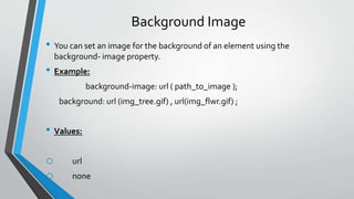 Background Image
• You can set an image for the background of an element using the
background- image property.
• Example:
background-image: url ( path_to_image );
background: url (img_tree.gif) , url(img_flwr.gif) ;
• Values:
o url
o none
 