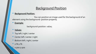 Background Position
• Background Position:
You can position an image used for the background of an
element using the background- position property.
• Example:
background-position: value;
• Values:
• Top left / right / center
• Center left / center / right
• Bottom left / right / center
• x-% y-%
• x-pos y-pos
 